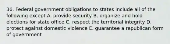 36. Federal government obligations to states include all of the following except A. provide security B. organize and hold elections for state office C. respect the territorial integrity D. protect against domestic violence E. guarantee a republican form of government