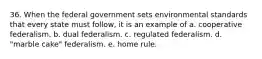 36. When the federal government sets environmental standards that every state must follow, it is an example of a. cooperative federalism. b. dual federalism. c. regulated federalism. d. "marble cake" federalism. e. home rule.