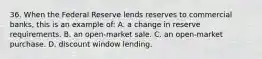 36. When the Federal Reserve lends reserves to commercial banks, this is an example of: A. a change in reserve requirements. B. an open-market sale. C. an open-market purchase. D. discount window lending.