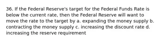 36. If the Federal Reserve's target for the Federal Funds Rate is below the current rate, then the Federal Reserve will want to move the rate to the target by a. expanding the money supply b. contracting the money supply c. increasing the discount rate d. increasing the reserve requirement