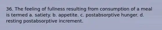 36. The feeling of fullness resulting from consumption of a meal is termed a. satiety. b. appetite. c. postabsorptive hunger. d. resting postabsorptive increment.