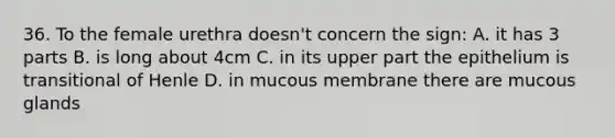 36. To the female urethra doesn't concern the sign: A. it has 3 parts B. is long about 4cm C. in its upper part the epithelium is transitional of Henle D. in mucous membrane there are mucous glands