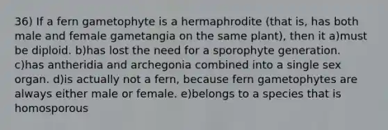 36) If a fern gametophyte is a hermaphrodite (that is, has both male and female gametangia on the same plant), then it a)must be diploid. b)has lost the need for a sporophyte generation. c)has antheridia and archegonia combined into a single sex organ. d)is actually not a fern, because fern gametophytes are always either male or female. e)belongs to a species that is homosporous