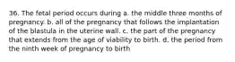 36. The fetal period occurs during a. the middle three months of pregnancy. b. all of the pregnancy that follows the implantation of the blastula in the uterine wall. c. the part of the pregnancy that extends from the age of viability to birth. d. the period from the ninth week of pregnancy to birth