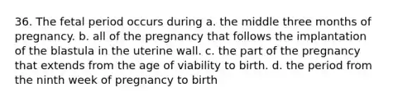 36. The fetal period occurs during a. the middle three months of pregnancy. b. all of the pregnancy that follows the implantation of the blastula in the uterine wall. c. the part of the pregnancy that extends from the age of viability to birth. d. the period from the ninth week of pregnancy to birth