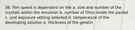 36. film speed is dependent on the a. size and number of the crystals within the emulsion b. number of films inside the packet c. unit exposure setting selected d. temperature of the developing solution e. thickness of the gelatin