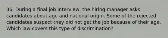 36. During a final job interview, the hiring manager asks candidates about age and national origin. Some of the rejected candidates suspect they did not get the job because of their age. Which law covers this type of discrimination?