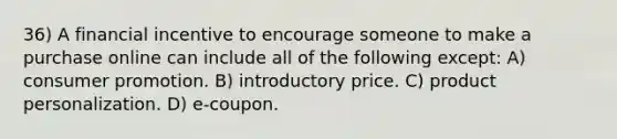 36) A financial incentive to encourage someone to make a purchase online can include all of the following except: A) consumer promotion. B) introductory price. C) product personalization. D) e-coupon.