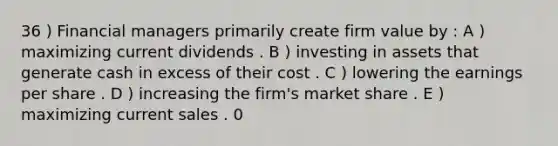 36 ) Financial managers primarily create firm value by : A ) maximizing current dividends . B ) investing in assets that generate cash in excess of their cost . C ) lowering the earnings per share . D ) increasing the firm's market share . E ) maximizing current sales . 0