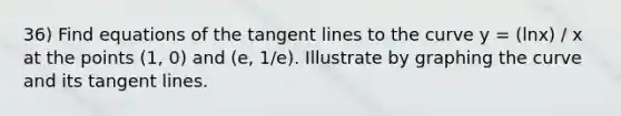 36) Find equations of the tangent lines to the curve y = (lnx) / x at the points (1, 0) and (e, 1/e). Illustrate by graphing the curve and its tangent lines.