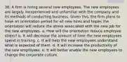 36. A firm is hiring several new employees. The new employees are largely inexperienced and unfamiliar with the company and its methods of conducting business. Given this, the firm plans to have an orientation period for all new hires and hopes the orientation will reduce the stress associated with the new job for the new employees. a. How will the orientation reduce employee stress? b. It will decrease the amount of time the new employees spend in training. c. It will help the new employees understand what is expected of them. d. It will increase the productivity of the new employees. e. It will better enable the new employees to change the corporate culture.