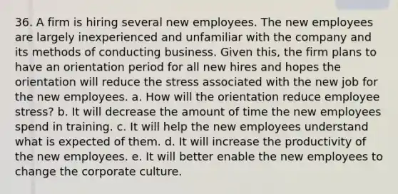 36. A firm is hiring several new employees. The new employees are largely inexperienced and unfamiliar with the company and its methods of conducting business. Given this, the firm plans to have an orientation period for all new hires and hopes the orientation will reduce the stress associated with the new job for the new employees. a. How will the orientation reduce employee stress? b. It will decrease the amount of time the new employees spend in training. c. It will help the new employees understand what is expected of them. d. It will increase the productivity of the new employees. e. It will better enable the new employees to change the corporate culture.