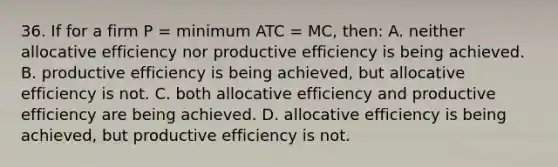 36. If for a firm P = minimum ATC = MC, then: A. neither allocative efficiency nor productive efficiency is being achieved. B. productive efficiency is being achieved, but allocative efficiency is not. C. both allocative efficiency and productive efficiency are being achieved. D. allocative efficiency is being achieved, but productive efficiency is not.