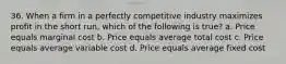 36. When a firm in a perfectly competitive industry maximizes profit in the short run, which of the following is true? a. Price equals marginal cost b. Price equals average total cost c. Price equals average variable cost d. Price equals average fixed cost