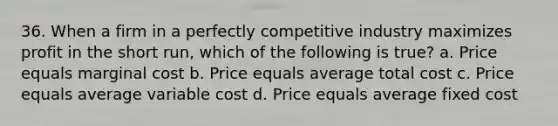 36. When a firm in a perfectly competitive industry maximizes profit in the short run, which of the following is true? a. Price equals marginal cost b. Price equals average total cost c. Price equals average variable cost d. Price equals average fixed cost