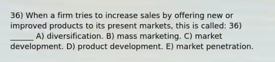 36) When a firm tries to increase sales by offering new or improved products to its present markets, this is called: 36) ______ A) diversification. B) mass marketing. C) market development. D) product development. E) market penetration.