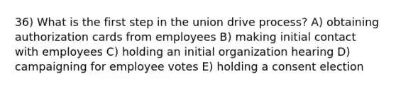 36) What is the first step in the union drive process? A) obtaining authorization cards from employees B) making initial contact with employees C) holding an initial organization hearing D) campaigning for employee votes E) holding a consent election