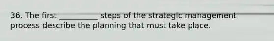 36. The first __________ steps of the strategic management process describe the planning that must take place.