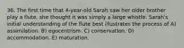 36. The first time that 4-year-old Sarah saw her older brother play a flute, she thought it was simply a large whistle. Sarah's initial understanding of the flute best illustrates the process of A) assimilation. B) egocentrism. C) conservation. D) accommodation. E) maturation.