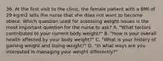 36. At the first visit to the clinic, the female patient with a BMI of 29 kg/m2 tells the nurse that she does not want to become obese. Which question used for assessing weight issues is the most important question for the nurse to ask? A. "What factors contributed to your current body weight?" B. "How is your overall health affected by your body weight?" C. "What is your history of gaining weight and losing weight?" D. "In what ways are you interested in managing your weight differently?"