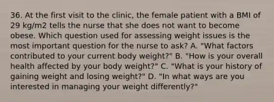 36. At the first visit to the clinic, the female patient with a BMI of 29 kg/m2 tells the nurse that she does not want to become obese. Which question used for assessing weight issues is the most important question for the nurse to ask? A. "What factors contributed to your current body weight?" B. "How is your overall health affected by your body weight?" C. "What is your history of gaining weight and losing weight?" D. "In what ways are you interested in managing your weight differently?"