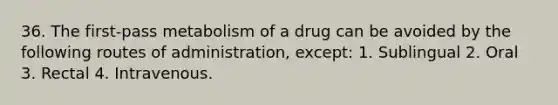 36. The first-pass metabolism of a drug can be avoided by the following routes of administration, except: 1. Sublingual 2. Oral 3. Rectal 4. Intravenous.