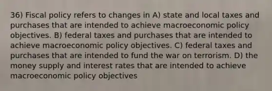 36) Fiscal policy refers to changes in A) state and local taxes and purchases that are intended to achieve macroeconomic policy objectives. B) federal taxes and purchases that are intended to achieve macroeconomic policy objectives. C) federal taxes and purchases that are intended to fund the war on terrorism. D) the money supply and interest rates that are intended to achieve macroeconomic policy objectives