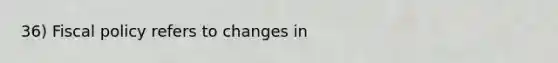 36) Fiscal policy refers to changes in