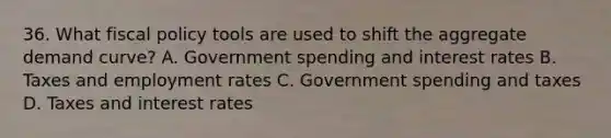 36. What fiscal policy tools are used to shift the aggregate demand curve? A. Government spending and interest rates B. Taxes and employment rates C. Government spending and taxes D. Taxes and interest rates