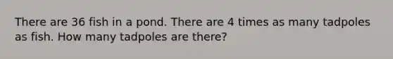 There are 36 fish in a pond. There are 4 times as many tadpoles as fish. How many tadpoles are there?