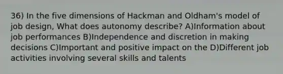 36) In the five dimensions of Hackman and Oldham's model of job design, What does autonomy describe? A)Information about job performances B)Independence and discretion in making decisions C)Important and positive impact on the D)Different job activities involving several skills and talents