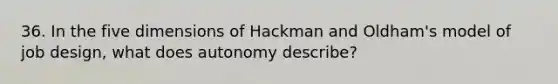 36. In the five dimensions of Hackman and Oldham's model of job design, what does autonomy describe?