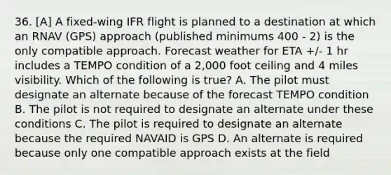 36. [A] A fixed-wing IFR flight is planned to a destination at which an RNAV (GPS) approach (published minimums 400 - 2) is the only compatible approach. Forecast weather for ETA +/- 1 hr includes a TEMPO condition of a 2,000 foot ceiling and 4 miles visibility. Which of the following is true? A. The pilot must designate an alternate because of the forecast TEMPO condition B. The pilot is not required to designate an alternate under these conditions C. The pilot is required to designate an alternate because the required NAVAID is GPS D. An alternate is required because only one compatible approach exists at the field