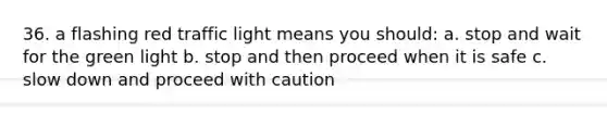 36. a flashing red traffic light means you should: a. stop and wait for the green light b. stop and then proceed when it is safe c. slow down and proceed with caution