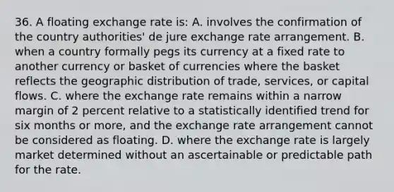 36. A floating exchange rate is: A. involves the confirmation of the country authorities' de jure exchange rate arrangement. B. when a country formally pegs its currency at a fixed rate to another currency or basket of currencies where the basket reflects the geographic distribution of trade, services, or capital flows. C. where the exchange rate remains within a narrow margin of 2 percent relative to a statistically identified trend for six months or more, and the exchange rate arrangement cannot be considered as floating. D. where the exchange rate is largely market determined without an ascertainable or predictable path for the rate.