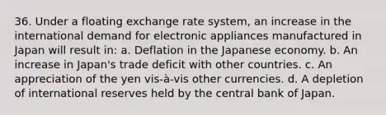 36. Under a floating exchange rate system, an increase in the international demand for electronic appliances manufactured in Japan will result in: a. Deflation in the Japanese economy. b. An increase in Japan's trade deficit with other countries. c. An appreciation of the yen vis-à-vis other currencies. d. A depletion of international reserves held by the central bank of Japan.