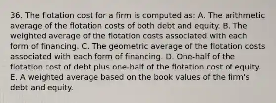 36. The flotation cost for a firm is computed as: A. The arithmetic average of the flotation costs of both debt and equity. B. The <a href='https://www.questionai.com/knowledge/koL1NUNNcJ-weighted-average' class='anchor-knowledge'>weighted average</a> of the flotation costs associated with each form of financing. C. The geometric average of the flotation costs associated with each form of financing. D. One-half of the flotation cost of debt plus one-half of the flotation cost of equity. E. A weighted average based on the book values of the firm's debt and equity.