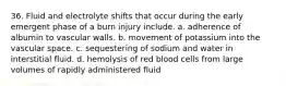 36. Fluid and electrolyte shifts that occur during the early emergent phase of a burn injury include. a. adherence of albumin to vascular walls. b. movement of potassium into the vascular space. c. sequestering of sodium and water in interstitial fluid. d. hemolysis of red blood cells from large volumes of rapidly administered fluid