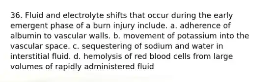 36. Fluid and electrolyte shifts that occur during the early emergent phase of a burn injury include. a. adherence of albumin to vascular walls. b. movement of potassium into the vascular space. c. sequestering of sodium and water in interstitial fluid. d. hemolysis of red blood cells from large volumes of rapidly administered fluid