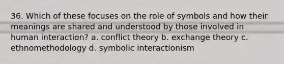 36. Which of these focuses on the role of symbols and how their meanings are shared and understood by those involved in human interaction? a. conflict theory b. exchange theory c. ethnomethodology d. symbolic interactionism