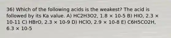 36) Which of the following acids is the weakest? The acid is followed by its Ka value. A) HC2H3O2, 1.8 × 10-5 B) HIO, 2.3 × 10-11 C) HBrO, 2.3 × 10-9 D) HClO, 2.9 × 10-8 E) C6H5CO2H, 6.3 × 10-5