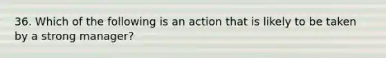 36. Which of the following is an action that is likely to be taken by a strong manager?