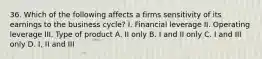 36. Which of the following affects a firms sensitivity of its earnings to the business cycle? I. Financial leverage II. Operating leverage III. Type of product A. II only B. I and II only C. I and III only D. I, II and III