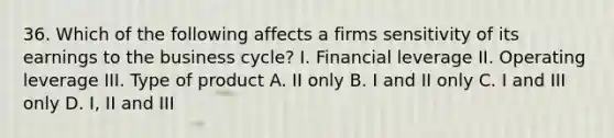 36. Which of the following affects a firms sensitivity of its earnings to the business cycle? I. Financial leverage II. Operating leverage III. Type of product A. II only B. I and II only C. I and III only D. I, II and III