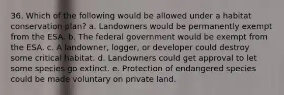 36. Which of the following would be allowed under a habitat conservation plan? a. Landowners would be permanently exempt from the ESA. b. The federal government would be exempt from the ESA. c. A landowner, logger, or developer could destroy some critical habitat. d. Landowners could get approval to let some species go extinct. e. Protection of endangered species could be made voluntary on private land.