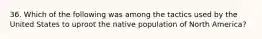 36. Which of the following was among the tactics used by the United States to uproot the native population of North America?