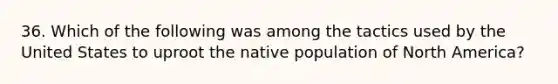 36. Which of the following was among the tactics used by the United States to uproot the native population of North America?