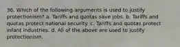 36. Which of the following arguments is used to justify protectionism? a. Tariffs and quotas save jobs. b. Tariffs and quotas protect national security. c. Tariffs and quotas protect infant industries. d. All of the above are used to justify protectionism.