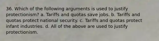 36. Which of the following arguments is used to justify protectionism? a. Tariffs and quotas save jobs. b. Tariffs and quotas protect national security. c. Tariffs and quotas protect infant industries. d. All of the above are used to justify protectionism.