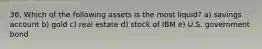 36. Which of the following assets is the most liquid? a) savings account b) gold c) real estate d) stock of IBM e) U.S. government bond